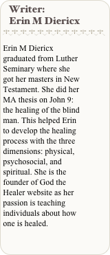 Writer:
   Erin M Diericx
￼

Erin M Diericx graduated from Luther Seminary where she got her masters in New Testament. She did her MA thesis on John 9: the healing of the blind man. This helped Erin to develop the healing process with the three dimensions: physical, psychosocial, and spiritual. She is the founder of God the Healer website as her passion is teaching individuals about how one is healed.

